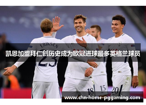 凯恩加盟拜仁创历史成为欧冠进球最多英格兰球员