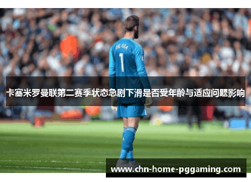 卡塞米罗曼联第二赛季状态急剧下滑是否受年龄与适应问题影响