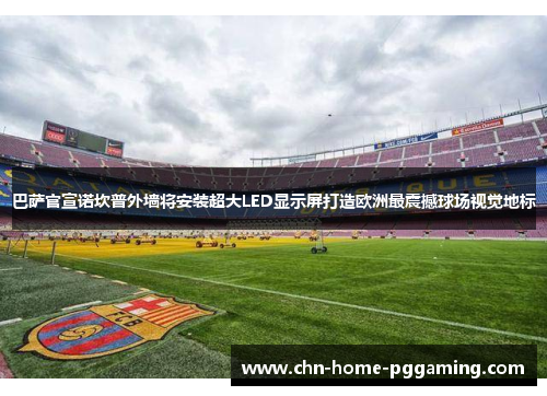 巴萨官宣诺坎普外墙将安装超大LED显示屏打造欧洲最震撼球场视觉地标