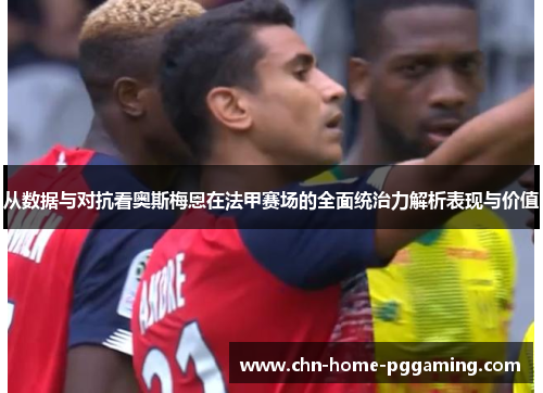 从数据与对抗看奥斯梅恩在法甲赛场的全面统治力解析表现与价值